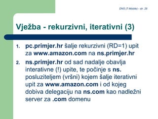 DNS (T-Mobile) - str. 28
Vježba - rekurzivni, iterativni (3)
1. pc.primjer.hr šalje rekurzivni (RD=1) upit
za www.amazon.com na ns.primjer.hr
2. ns.primjer.hr od sad nadalje obavlja
interativne (!) upite, te počinje s ns.
posluziteljem (vršni) kojem šalje iterativni
upit za www.amazon.com i od kojeg
dobiva delegaciju na ns.com kao nadležni
server za .com domenu
 