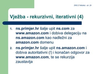 DNS (T-Mobile) - str. 29
Vježba - rekurzivni, iterativni (4)
1. ns.primjer.hr šalje upit ns.com za
www.amazon.com i dobiva delegaciju na
ns.amazon.com kao nadležni za
amazon.com domenu
2. ns.primjer.hr šalje upit ns.amazon.com i
dobiva autoritativni (!) i konačan odgovor za
www.amazon.com, te se rekurzija
zaustavlja
 