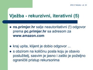 DNS (T-Mobile) - str. 30
Vježba - rekurzivni, iterativni (5)
 ns.primjer.hr salje neautoritativni (!) odgovor
prema pc.primjer.hr sa adresom za
www.amazon.com
 kraj upita, klijent je dobio odgovor ...
 s obzirom na količinu posla koju je obavio
poslužitelj, sasvim je jasno i zašto je poželjno
ograničiti pristup rekursorima
 