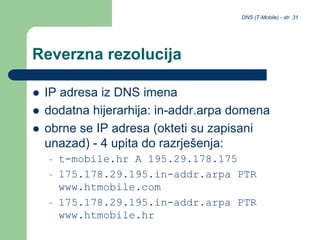 DNS (T-Mobile) - str. 31
Reverzna rezolucija
 IP adresa iz DNS imena
 dodatna hijerarhija: in-addr.arpa domena
 obrne se IP adresa (okteti su zapisani
unazad) - 4 upita do razrješenja:
– t-mobile.hr A 195.29.178.175
– 175.178.29.195.in-addr.arpa PTR
www.htmobile.com
– 175.178.29.195.in-addr.arpa PTR
www.htmobile.hr
 
