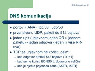 DNS (T-Mobile) - str. 32
DNS komunikacija
 portovi (IANA): tcp/53 i udp/53
 prvenstveno UDP, paketi do 512 bajtova
 jedan upit (uglavnom jedan QR u jednom
paketu) - jedan odgovor (jedan ili više RR-
ova)
 TCP se uglavnom ne koristi, osim:
– kad odgovor prelazi 512 bajtova (TC=1)
– kad se ne koristi EDNS0 tj. dogovor o veličini
– kad je riječ o prijenosu zone (AXFR, IXFR)
 
