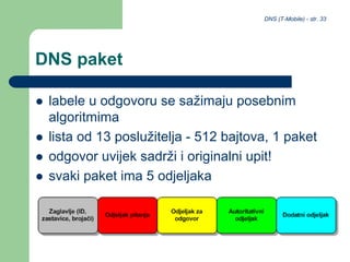 DNS (T-Mobile) - str. 33
DNS paket
 labele u odgovoru se sažimaju posebnim
algoritmima
 lista od 13 poslužitelja - 512 bajtova, 1 paket
 odgovor uvijek sadrži i originalni upit!
 svaki paket ima 5 odjeljaka
 