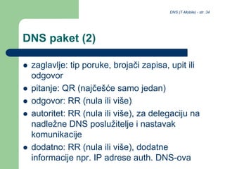 DNS (T-Mobile) - str. 34
DNS paket (2)
 zaglavlje: tip poruke, brojači zapisa, upit ili
odgovor
 pitanje: QR (najčešće samo jedan)
 odgovor: RR (nula ili više)
 autoritet: RR (nula ili više), za delegaciju na
nadležne DNS poslužitelje i nastavak
komunikacije
 dodatno: RR (nula ili više), dodatne
informacije npr. IP adrese auth. DNS-ova
 
