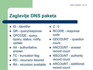 DNS (T-Mobile) - str. 35
Zaglavlje DNS paketa
 ID - identifier
 QR - query/response
 OPCODE - query,
iquery, status, notify,
update
 AA - authoritative
answer
 TC - truncation flag
 RD - recursion desired
 RA - recursion available
 Z - 0
 RCODE - response
code
 QDCOUNT - question
count
 ANCOUNT - answer
record count
 NSCOUNT - authority
record count
 ARCOUNT - additional
record count
 