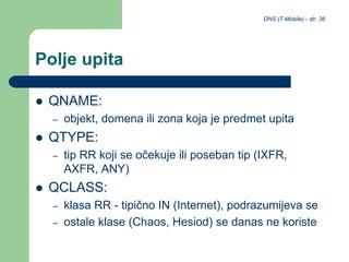 DNS (T-Mobile) - str. 36
Polje upita
 QNAME:
– objekt, domena ili zona koja je predmet upita
 QTYPE:
– tip RR koji se očekuje ili poseban tip (IXFR,
AXFR, ANY)
 QCLASS:
– klasa RR - tipično IN (Internet), podrazumijeva se
– ostale klase (Chaos, Hesiod) se danas ne koriste
 