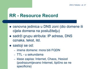 DNS (T-Mobile) - str. 37
RR - Resource Record
 osnovna jedinica u DNS zoni (dio domene ili
cijela domena na poslužitelju)
 sadrži grupu atributa: IP adresa, DNS
oznaka, tekst, itd.
 sastoji se od:
– imena domene: mora biti FQDN
– TTL - u sekundama
– klase zapisa: Internet, Chaos, Hesiod
(podrazumijevano Internet, tipično se ne
specificira)
 