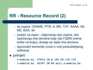DNS (T-Mobile) - str. 38
RR - Resource Record (2)
– tip zapisa: CNAME, PTR, A, MX, TXT, AAAA, A6,
NS, SOA, itd.
– podaci za zapis - odgovaraju tipu zapisa, ako
sadržavaju ime domene koje nije FQDN (nema
točke na kraju), dodaje se cijelo ime domene
– opcionalni komentar (ovisi o vrsti poslužiteljskog
softvera)
 primjeri:
– t-mobile.hr. 57814 IN A 195.29.178.175
– t-mobile.hr. 62187 IN NS mili.t-mobile.hr.
 