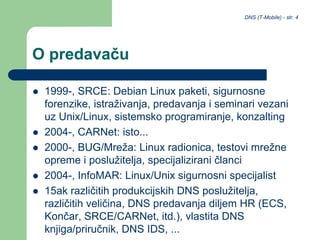 DNS (T-Mobile) - str. 4
O predavaču
 1999-, SRCE: Debian Linux paketi, sigurnosne
forenzike, istraživanja, predavanja i seminari vezani
uz Unix/Linux, sistemsko programiranje, konzalting
 2004-, CARNet: isto...
 2000-, BUG/Mreža: Linux radionica, testovi mrežne
opreme i poslužitelja, specijalizirani članci
 2004-, InfoMAR: Linux/Unix sigurnosni specijalist
 15ak različitih produkcijskih DNS poslužitelja,
različitih veličina, DNS predavanja diljem HR (ECS,
Končar, SRCE/CARNet, itd.), vlastita DNS
knjiga/priručnik, DNS IDS, ...
 