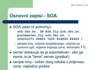 DNS (T-Mobile) - str. 40
Osnovni zapisi - SOA
 SOA (start of authority):
– srk.fer.hr. IN SOA fly.srk.fer.hr.
postmaster.fly.srk.fer.hr. (
200201071 28800 7200 604800 86400 )
– serijski broj, vrijeme osvježavanja, vrijeme za
ponovni upit, vrijeme trajanja zone, minimalni TTL
 server dokazuje da je autoritativan - ako ga
nema, to je "lame" server (greška!)
 serijski broj - važan zbog odluke o prijenosu
zone, najčešća greška
 