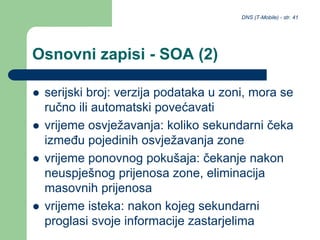 DNS (T-Mobile) - str. 41
Osnovni zapisi - SOA (2)
 serijski broj: verzija podataka u zoni, mora se
ručno ili automatski povećavati
 vrijeme osvježavanja: koliko sekundarni čeka
između pojedinih osvježavanja zone
 vrijeme ponovnog pokušaja: čekanje nakon
neuspješnog prijenosa zone, eliminacija
masovnih prijenosa
 vrijeme isteka: nakon kojeg sekundarni
proglasi svoje informacije zastarjelima
 