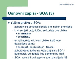 DNS (T-Mobile) - str. 42
Osnovni zapisi - SOA (3)
 tipične greške u SOA:
– zaboravi se povećati serijski broj nakon promjene
– krivi serijski broj; tipično se koriste dva oblika:
 YYYYMMDDnn
 YYYYMMDDn
– e-mail adresa u krivom obliku; tipično je
dozvoljeno samo:
 korisnik.posluzitelj.domena.
– zaboravljene točke na kraju zapisa u SOA -
automatski se dodaje ime domene na kraj!
– SOA mora biti prvi zapis u zoni, pa slijede NS
 