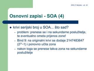 DNS (T-Mobile) - str. 43
Osnovni zapisi - SOA (4)
 krivi serijski broj u SOA... što sad?
– problem: prenese se i na sekundarne poslužitelje,
te eventualno ometa prijenos zone!
– Bind 9: na originalni krivi se dodaje 2147483647
(231-1) i ponovno učita zona
– nakon toga se prenese takva zona na sekundarne
poslužitelje
 