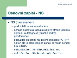 DNS (T-Mobile) - str. 44
Osnovni zapisi - NS
 NS (nameserver):
– poslužitelji za zadanu domenu
– oznaka autoriteta (oznake s lijeve strane jednake
domeni) ili delegacija (oznake sadrže
poddomene)
– poslužitelj se koristi NS listom kad šalje NOTIFY
nakon što je promijenjena zona i povećan serijski
broj u SOA
– srk.fer.hr. NS fly.srk.fer.hr.
– srk.fer.hr. NS burek.srk.fer.hr.
 
