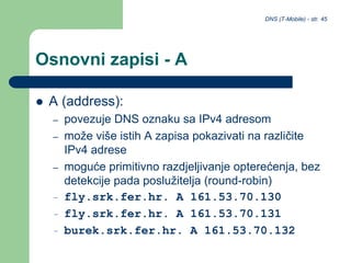 DNS (T-Mobile) - str. 45
Osnovni zapisi - A
 A (address):
– povezuje DNS oznaku sa IPv4 adresom
– može više istih A zapisa pokazivati na različite
IPv4 adrese
– moguće primitivno razdjeljivanje opterećenja, bez
detekcije pada poslužitelja (round-robin)
– fly.srk.fer.hr. A 161.53.70.130
– fly.srk.fer.hr. A 161.53.70.131
– burek.srk.fer.hr. A 161.53.70.132
 