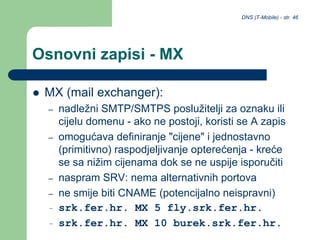 DNS (T-Mobile) - str. 46
Osnovni zapisi - MX
 MX (mail exchanger):
– nadležni SMTP/SMTPS poslužitelji za oznaku ili
cijelu domenu - ako ne postoji, koristi se A zapis
– omogućava definiranje "cijene" i jednostavno
(primitivno) raspodjeljivanje opterećenja - kreće
se sa nižim cijenama dok se ne uspije isporučiti
– naspram SRV: nema alternativnih portova
– ne smije biti CNAME (potencijalno neispravni)
– srk.fer.hr. MX 5 fly.srk.fer.hr.
– srk.fer.hr. MX 10 burek.srk.fer.hr.
 