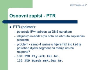 DNS (T-Mobile) - str. 47
Osnovni zapisi - PTR
 PTR (pointer):
– povezuje IPv4 adresu sa DNS oznakom
– isključivo in-addr.arpa oblik sa obrnuto zapisanim
oktetima
– problem - samo 4 razine u hijerarhiji! što kad je
potrebno dijeliti segment na manje od /24
raspona?
– 130 PTR fly.srk.fer.hr.
– 132 PTR burek.srk.fer.hr.
 