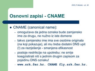 DNS (T-Mobile) - str. 48
Osnovni zapisi - CNAME
 CNAME (canonical name):
– omogućava da jedna oznaka bude zamjensko
ime za drugu, ne nužno iz iste domene
– takvo zamjensko ime ima sve osobine originala
(na koji pokazuje), ali mu treba dodatni DNS upit
(!) za razrješenje - smanjena efikasnost
– postoje restrikcije na upotrebu: ne smije
koegzistirati niti s jednim drugim zapisom za
pojedinu DNS oznaku!
– www.srk.fer.hr. CNAME fly.srk.fer.hr.
 