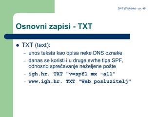 DNS (T-Mobile) - str. 49
Osnovni zapisi - TXT
 TXT (text):
– unos teksta kao opisa neke DNS oznake
– danas se koristi i u druge svrhe tipa SPF,
odnosno sprečavanje neželjene pošte
– igh.hr. TXT "v=spf1 mx -all"
– www.igh.hr. TXT "Web posluzitelj"
 