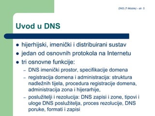 DNS (T-Mobile) - str. 5
Uvod u DNS
 hijerhijski, imenički i distribuirani sustav
 jedan od osnovnih protokola na Internetu
 tri osnovne funkcije:
– DNS imenički prostor, specifikacije domena
– registracija domena i administracija: struktura
nadležnih tijela, procedura registracije domena,
administracija zona i hijerarhije,
– poslužitelji i rezolucija: DNS zapisi i zone, tipovi i
uloge DNS poslužitelja, proces rezolucije, DNS
poruke, formati i zapisi
 