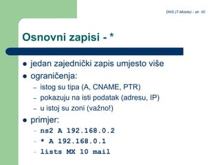 DNS (T-Mobile) - str. 50
Osnovni zapisi - *
 jedan zajednički zapis umjesto više
 ograničenja:
– istog su tipa (A, CNAME, PTR)
– pokazuju na isti podatak (adresu, IP)
– u istoj su zoni (važno!)
 primjer:
– ns2 A 192.168.0.2
– * A 192.168.0.1
– lists MX 10 mail
 