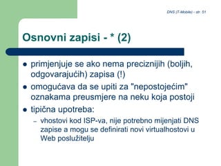 DNS (T-Mobile) - str. 51
Osnovni zapisi - * (2)
 primjenjuje se ako nema preciznijih (boljih,
odgovarajućih) zapisa (!)
 omogućava da se upiti za "nepostojećim"
oznakama preusmjere na neku koja postoji
 tipična upotreba:
– vhostovi kod ISP-va, nije potrebno mijenjati DNS
zapise a mogu se definirati novi virtualhostovi u
Web poslužitelju
 