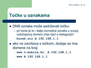 DNS (T-Mobile) - str. 52
Točke u oznakama
 DNS oznaka može sadržavati točku:
– pri tome je to i dalje normalna oznaka u svojoj
uobičajenoj domeni (nije riječ o delegaciji!)
– burek.sir A 192.168.1.1
 ako ne završava s točkom, dodaje se ime
domene na kraj:
– www.t-mobile.hr. A 192.168.1.1
– www A 192.168.1.1
 