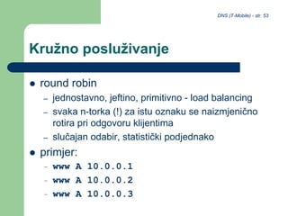 DNS (T-Mobile) - str. 53
Kružno posluživanje
 round robin
– jednostavno, jeftino, primitivno - load balancing
– svaka n-torka (!) za istu oznaku se naizmjenično
rotira pri odgovoru klijentima
– slučajan odabir, statistički podjednako
 primjer:
– www A 10.0.0.1
– www A 10.0.0.2
– www A 10.0.0.3
 