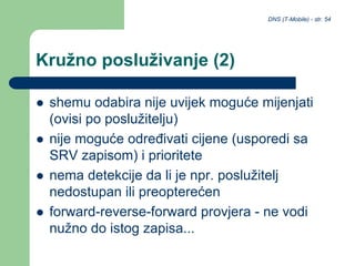 DNS (T-Mobile) - str. 54
Kružno posluživanje (2)
 shemu odabira nije uvijek moguće mijenjati
(ovisi po poslužitelju)
 nije moguće određivati cijene (usporedi sa
SRV zapisom) i prioritete
 nema detekcije da li je npr. poslužitelj
nedostupan ili preopterećen
 forward-reverse-forward provjera - ne vodi
nužno do istog zapisa...
 