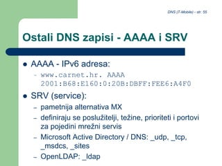 DNS (T-Mobile) - str. 55
Ostali DNS zapisi - AAAA i SRV
 AAAA - IPv6 adresa:
– www.carnet.hr. AAAA
2001:B68:E160:0:20B:DBFF:FEE6:A4F0
 SRV (service):
– pametnija alternativa MX
– definiraju se poslužitelji, težine, prioriteti i portovi
za pojedini mrežni servis
– Microsoft Active Directory / DNS: _udp, _tcp,
_msdcs, _sites
– OpenLDAP: _ldap
 