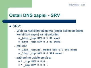 DNS (T-Mobile) - str. 56
Ostali DNS zapisi - SRV
 SRV:
– Web sa različitim težinama (omjer koliko se često
koristi koji zapis) za isti prioritet:
 _http._tcp SRV 0 1 80 www1
 _http._tcp SRV 0 3 80 www2
– MS AD:
 _ldap._tcp.dc._msdcs SRV 0 0 389 msad
 _ldap._tcp SRV 0 0 389 msad
– zabranimo ostale servise:
 *._tcp SRV 0 0 0 .
 *._udp SRV 0 0 0 .
 