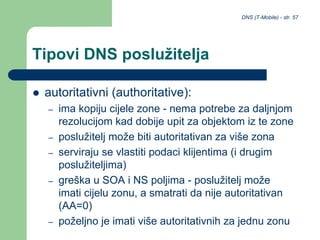 DNS (T-Mobile) - str. 57
Tipovi DNS poslužitelja
 autoritativni (authoritative):
– ima kopiju cijele zone - nema potrebe za daljnjom
rezolucijom kad dobije upit za objektom iz te zone
– poslužitelj može biti autoritativan za više zona
– serviraju se vlastiti podaci klijentima (i drugim
poslužiteljima)
– greška u SOA i NS poljima - poslužitelj može
imati cijelu zonu, a smatrati da nije autoritativan
(AA=0)
– poželjno je imati više autoritativnih za jednu zonu
 