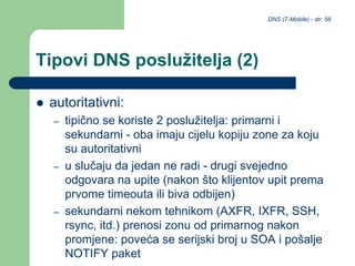 DNS (T-Mobile) - str. 58
Tipovi DNS poslužitelja (2)
 autoritativni:
– tipično se koriste 2 poslužitelja: primarni i
sekundarni - oba imaju cijelu kopiju zone za koju
su autoritativni
– u slučaju da jedan ne radi - drugi svejedno
odgovara na upite (nakon što klijentov upit prema
prvome timeouta ili biva odbijen)
– sekundarni nekom tehnikom (AXFR, IXFR, SSH,
rsync, itd.) prenosi zonu od primarnog nakon
promjene: poveća se serijski broj u SOA i pošalje
NOTIFY paket
 