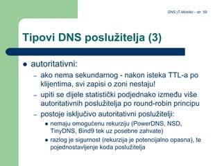 DNS (T-Mobile) - str. 59
Tipovi DNS poslužitelja (3)
 autoritativni:
– ako nema sekundarnog - nakon isteka TTL-a po
klijentima, svi zapisi o zoni nestaju!
– upiti se dijele statistički podjednako između više
autoritativnih poslužitelja po round-robin principu
– postoje isključivo autoritativni poslužitelji:
 nemaju omogućenu rekurziju (PowerDNS, NSD,
TinyDNS, Bind9 tek uz posebne zahvate)
 razlog je sigurnost (rekurzija je potencijalno opasna), te
pojednostavljenje koda poslužitelja
 
