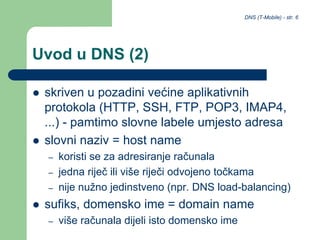 DNS (T-Mobile) - str. 6
Uvod u DNS (2)
 skriven u pozadini većine aplikativnih
protokola (HTTP, SSH, FTP, POP3, IMAP4,
...) - pamtimo slovne labele umjesto adresa
 slovni naziv = host name
– koristi se za adresiranje računala
– jedna riječ ili više riječi odvojeno točkama
– nije nužno jedinstveno (npr. DNS load-balancing)
 sufiks, domensko ime = domain name
– više računala dijeli isto domensko ime
 