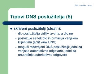 DNS (T-Mobile) - str. 61
Tipovi DNS poslužitelja (5)
 skriveni poslužitelji (steath):
– dio poslužitelja vidljiv izvana, a dio ne
– poslužuje se tek dio informacija vanjskim
klijentima (split view DNS)
– mogući razdvojeni DNS poslužitelji: jedni za
vanjske autoritativne odgovore, jedni za
unutrašnje autoritativne odgovore
 