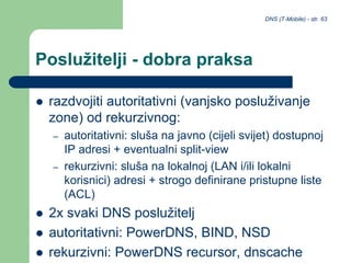 DNS (T-Mobile) - str. 63
Poslužitelji - dobra praksa
 razdvojiti autoritativni (vanjsko posluživanje
zone) od rekurzivnog:
– autoritativni: sluša na javno (cijeli svijet) dostupnoj
IP adresi + eventualni split-view
– rekurzivni: sluša na lokalnoj (LAN i/ili lokalni
korisnici) adresi + strogo definirane pristupne liste
(ACL)
 2x svaki DNS poslužitelj
 autoritativni: PowerDNS, BIND, NSD
 rekurzivni: PowerDNS recursor, dnscache
 