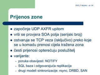 DNS (T-Mobile) - str. 64
Prijenos zone
 započinje UDP AXFR upitom
 vrši se provjera SOA polja (serijski broj)
 ostvaruje se TCP veza (isključivo) preko koje
se u komadu prenosi cijela tražena zona
 česti prijenosi opterećuju poslužitelj
 varijante:
– poruka obavijesti: NOTIFY
– SQL baza i odgovarajuća replikacija
– drugi modeli sinkronizacije: rsync, DRBD, SAN
 