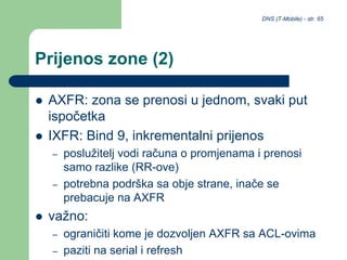DNS (T-Mobile) - str. 65
Prijenos zone (2)
 AXFR: zona se prenosi u jednom, svaki put
ispočetka
 IXFR: Bind 9, inkrementalni prijenos
– poslužitelj vodi računa o promjenama i prenosi
samo razlike (RR-ove)
– potrebna podrška sa obje strane, inače se
prebacuje na AXFR
 važno:
– ograničiti kome je dozvoljen AXFR sa ACL-ovima
– paziti na serial i refresh
 