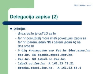 DNS (T-Mobile) - str. 67
Delegacija zapisa (2)
 primjer:
– dns.srce.hr je ccTLD za hr
– fer.hr poslužitelj mora imati povezujući zapis za
fer.hr (barem jedan NS i barem jedan A) na
dns.srce.hr
– $ dig +norecurse any fer.hr @dns.srce.hr
– fer.hr. NS branka.zesoi.fer.hr.
– fer.hr. NS labs3.cc.fer.hr.
– labs3.cc.fer.hr. A 161.53.72.21
– branka.zesoi.fer.hr. A 161.53.64.4
 
