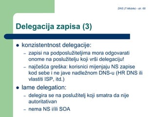 DNS (T-Mobile) - str. 68
Delegacija zapisa (3)
 konzistentnost delegacije:
– zapisi na podposlužiteljima mora odgovarati
onome na poslužitelju koji vrši delegaciju!
– najčešća greška: korisnici mijenjaju NS zapise
kod sebe i ne jave nadležnom DNS-u (HR DNS ili
vlastiti ISP, itd.)
 lame delegation:
– delegira se na poslužitelj koji smatra da nije
autoritativan
– nema NS i/ili SOA
 