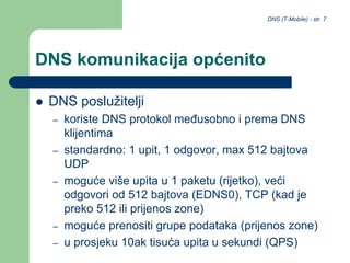 DNS (T-Mobile) - str. 7
DNS komunikacija općenito
 DNS poslužitelji
– koriste DNS protokol međusobno i prema DNS
klijentima
– standardno: 1 upit, 1 odgovor, max 512 bajtova
UDP
– moguće više upita u 1 paketu (rijetko), veći
odgovori od 512 bajtova (EDNS0), TCP (kad je
preko 512 ili prijenos zone)
– moguće prenositi grupe podataka (prijenos zone)
– u prosjeku 10ak tisuća upita u sekundi (QPS)
 
