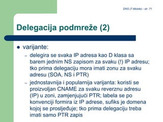 DNS (T-Mobile) - str. 71
Delegacija podmreže (2)
 varijante:
– delegira se svaka IP adresa kao D klasa sa
barem jednim NS zapisom za svaku (!) IP adresu;
tko prima delegaciju mora imati zonu za svaku
adresu (SOA, NS i PTR)
– jednostavnija i popularnija varijanta: koristi se
proizvoljan CNAME za svaku reverznu adresu
(IP) u zoni, zamjenjujući PTR; labela se po
konvenciji formira iz IP adrese, sufiks je domena
kojoj se prosljeđuje; tko prima delegaciju treba
imati samo PTR zapis
 