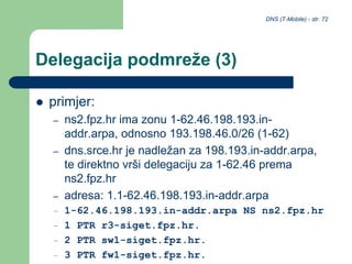 DNS (T-Mobile) - str. 72
Delegacija podmreže (3)
 primjer:
– ns2.fpz.hr ima zonu 1-62.46.198.193.in-
addr.arpa, odnosno 193.198.46.0/26 (1-62)
– dns.srce.hr je nadležan za 198.193.in-addr.arpa,
te direktno vrši delegaciju za 1-62.46 prema
ns2.fpz.hr
– adresa: 1.1-62.46.198.193.in-addr.arpa
– 1-62.46.198.193.in-addr.arpa NS ns2.fpz.hr
– 1 PTR r3-siget.fpz.hr.
– 2 PTR sw1-siget.fpz.hr.
– 3 PTR fw1-siget.fpz.hr.
 
