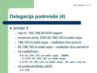 DNS (T-Mobile) - str. 73
Delegacija podmreže (4)
 primjer 2:
– vsa.hr, 193.198.50.0/25 raspon
– reverzna zona: 0/25.50.198.193.in-addr.arpa.
– 198.193.in-addr.arpa. - nadležan dns.srce.hr
– 50.198.193.in-addr.arpa. - nadležan dns.carnet.hr
– na nadležnom:
 9.50.198.193.in-addr.arpa. CNAME
9.0/25.50.198.193.in-addr.arpa.
 0/25.50.198.193.in-addr.arpa. NS ahil.vsa.hr.
– na podposlužitelju (ahil):
 9 PTR ...
 