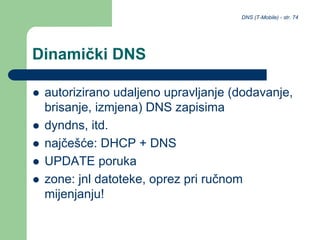 DNS (T-Mobile) - str. 74
Dinamički DNS
 autorizirano udaljeno upravljanje (dodavanje,
brisanje, izmjena) DNS zapisima
 dyndns, itd.
 najčešće: DHCP + DNS
 UPDATE poruka
 zone: jnl datoteke, oprez pri ručnom
mijenjanju!
 