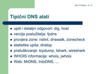 DNS (T-Mobile) - str. 75
Tipični DNS alati
 upiti i detaljni odgovori: dig, host
 verzija poslužitelja: fpdns
 provjera zone: nslint, dnswalk, zonecheck
 statistike upita: dnstop
 prisluškivanje: tcpdump, tshark, wireshark
 WHOIS informacije: whois, jwhois
 Web: MrDNS, IntoDNS, ...
 