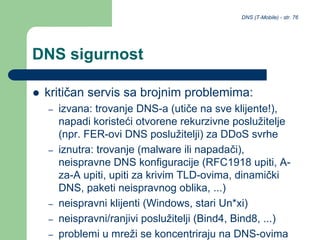 DNS (T-Mobile) - str. 76
DNS sigurnost
 kritičan servis sa brojnim problemima:
– izvana: trovanje DNS-a (utiče na sve klijente!),
napadi koristeći otvorene rekurzivne poslužitelje
(npr. FER-ovi DNS poslužitelji) za DDoS svrhe
– iznutra: trovanje (malware ili napadači),
neispravne DNS konfiguracije (RFC1918 upiti, A-
za-A upiti, upiti za krivim TLD-ovima, dinamički
DNS, paketi neispravnog oblika, ...)
– neispravni klijenti (Windows, stari Un*xi)
– neispravni/ranjivi poslužitelji (Bind4, Bind8, ...)
– problemi u mreži se koncentriraju na DNS-ovima
 