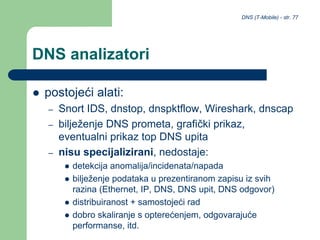 DNS (T-Mobile) - str. 77
DNS analizatori
 postojeći alati:
– Snort IDS, dnstop, dnspktflow, Wireshark, dnscap
– bilježenje DNS prometa, grafički prikaz,
eventualni prikaz top DNS upita
– nisu specijalizirani, nedostaje:
 detekcija anomalija/incidenata/napada
 bilježenje podataka u prezentiranom zapisu iz svih
razina (Ethernet, IP, DNS, DNS upit, DNS odgovor)
 distribuiranost + samostojeći rad
 dobro skaliranje s opterećenjem, odgovarajuće
performanse, itd.
 