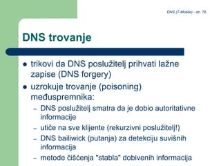 DNS (T-Mobile) - str. 78
DNS trovanje
 trikovi da DNS poslužitelj prihvati lažne
zapise (DNS forgery)
 uzrokuje trovanje (poisoning)
međuspremnika:
– DNS poslužitelj smatra da je dobio autoritativne
informacije
– utiče na sve klijente (rekurzivni poslužitelj!)
– DNS bailiwick (putanja) za detekciju suvišnih
informacija
– metode čišćenja "stabla" dobivenih informacija
 