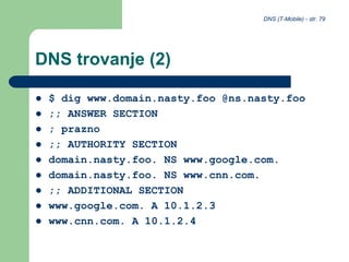DNS (T-Mobile) - str. 79
DNS trovanje (2)
 $ dig www.domain.nasty.foo @ns.nasty.foo
 ;; ANSWER SECTION
 ; prazno
 ;; AUTHORITY SECTION
 domain.nasty.foo. NS www.google.com.
 domain.nasty.foo. NS www.cnn.com.
 ;; ADDITIONAL SECTION
 www.google.com. A 10.1.2.3
 www.cnn.com. A 10.1.2.4
 
